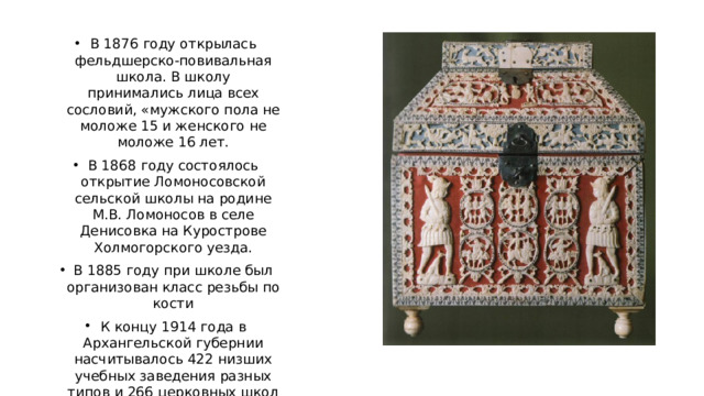 В 1876 году открылась фельдшерско-повивальная школа. В школу принимались лица всех сословий, «мужского пола не моложе 15 и женского не моложе 16 лет. В 1868 году состоялось открытие Ломоносовской сельской школы на родине М.В. Ломоносов в селе Денисовка на Курострове Холмогорского уезда. В 1885 году при школе был организован класс резьбы по кости К концу 1914 года в Архангельской губернии насчитывалось 422 низших учебных заведения разных типов и 266 церковных школ