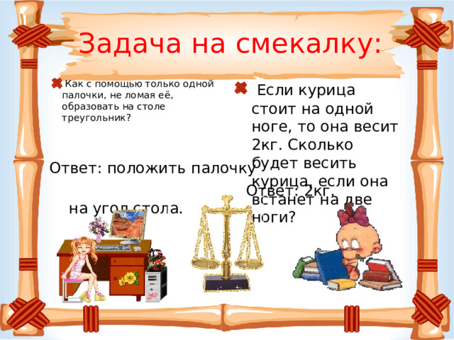 Задача на смекалку:  Если курица стоит на одной ноге, то она весит 2кг. Сколько будет весить курица, если она встанет на две ноги?  Как с помощью только одной палочки, не ломая её, образовать на столе треугольник? Ответ: положить палочку  на угол стола. Ответ: 2кг.