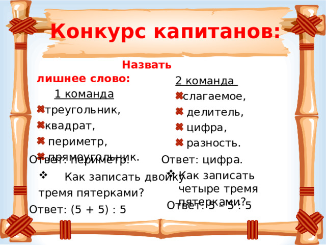 Конкурс капитанов:  Назвать лишнее слово:  1 команда 2 команда треугольник, квадрат,  периметр,  прямоугольник. слагаемое,  делитель,  цифра,  разность. Ответ: цифра.  Ответ: периметр. Как записать четыре тремя пятерками?  Как записать двойку тремя пятерками? Ответ: 5 – 5 : 5 Ответ: (5 + 5) : 5