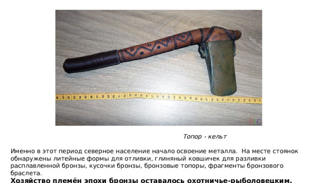 Топор - кельт Именно в этот период северное население начало освоение металла. На месте стоянок обнаружены литейные формы для отливки, глиняный ковшичек для разливки расплавленной бронзы, кусочки бронзы, бронзовые топоры, фрагменты бронзового браслета. Хозяйство племён эпохи бронзы оставалось охотничье-рыболовецким, но более развитым.