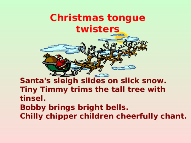 Christmas tongue twisters Santa's sleigh slides on slick snow.  Tiny Timmy trims the tall tree with tinsel.  Bobby brings bright bells.  Chilly chipper children cheerfully chant.
