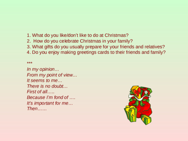 1. What do you like/don’t like to do at Christmas? 2. How do you celebrate Christmas in your family? 3. What gifts do you usually prepare for your friends and relatives? 4. Do you enjoy making greetings cards to their friends and family? *** In my opinion… From my point of view… It seems to me… There is no doubt… First of all….. Because I’m fond of …. It’s important for me… Then……