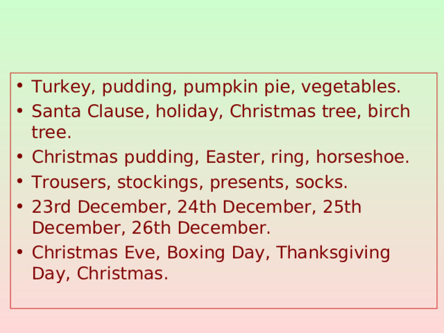 Turkey, pudding, pumpkin pie, vegetables. Santa Clause, holiday, Christmas tree, birch tree. Christmas pudding, Easter, ring, horseshoe. Trousers, stockings, presents, socks. 23rd December, 24th December, 25th December, 26th December. Christmas Eve, Boxing Day, Thanksgiving Day, Christmas.
