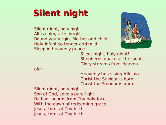 Silent night  Silent night, holy night!  All is calm, all is bright. Round you Virgin, Mother and child, Holy Infant so tender and mild,  Sleep in heavenly peace.  Silent night, holy night!  Shepherds quake at the sight.  Glory streams from Heaven afar.  Heavenly hosts sing Alleluia  Christ the Saviour is born,  Christ the Saviour is born. Silent night, holy night!  Son of God, Love’s pure light. Radiant beams from Thy holy face,  With the dawn of redeeming grace, Jesus, Lord, at Thy birth, Jesus, Lord, at Thy birth.