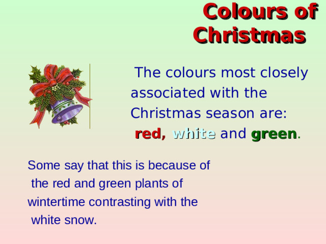 Colo u rs of Christmas     The colo u rs most closely  associated with the  Christmas  season are:  red , white  and  green .  Some say that this is because of  the red and green plants of wintertime contrasting with the  white snow.