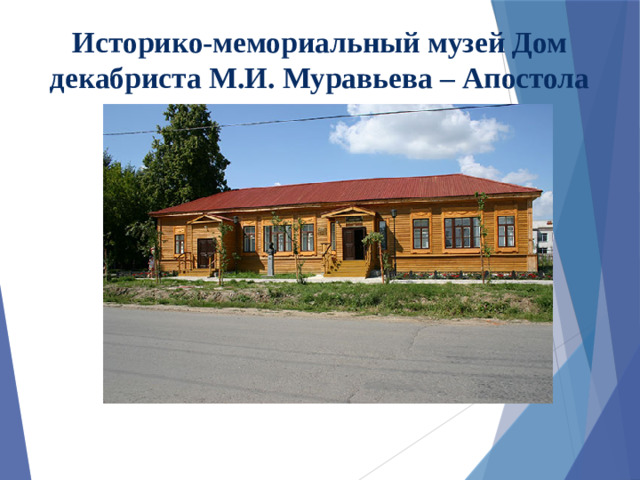 Историко-мемориальный музей Дом декабриста М.И. Муравьева – Апостола Экспозиция музея рассказывает о русском дворянине-декабристе, участнике войны 1812 г. Матвее Ивановиче Муравьеве-Апостоле. Здесь воссозданы три мемориальные комнаты  - гостиная, зала и кабинет. Музей обладает уникальными экспонатами:  мебелью, книгами, гравюрами и другими вещами декабристов, которые помогают окунуться во времена той далекой эпохи. Здесь проводятся литературно-музыкальные салоны.