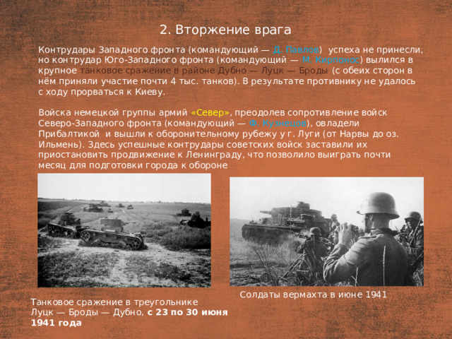 2. Вторжение врага План  Контрудары Западного фронта (командующий — Д. Павлов ) успеха не принесли, но контрудар Юго-Западного фронта (командующий — М. Кирпонос ) вылился в  крупное танковое сражение в районе Дубно — Луцк — Броды (с обеих сторон в  нём приняли участие почти 4 тыс. танков). В результате противнику не удалось с ходу прорваться к Киеву. Войска немецкой группы армий «Север» , преодолев сопротивление войск Северо-Западного фронта (командующий — Ф. Кузнецов ), овладели Прибалтикой  и вышли к оборонительному рубежу у г. Луги (от Нарвы до оз. Ильмень). Здесь успешные контрудары советских войск заставили их приостановить продвижение к Ленинграду, что позволило выиграть почти месяц для подготовки города к обороне Солдаты вермахта в июне 1941 Танковое сражение в треугольнике Луцк — Броды — Дубно, с 23 по 30 июня 1941 года