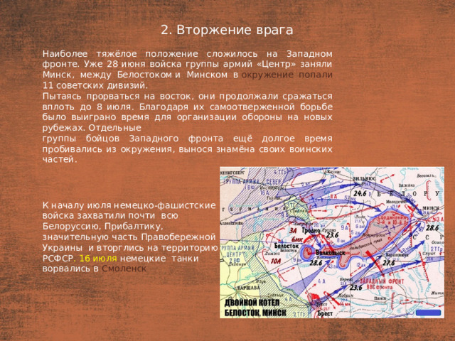 2. Вторжение врага План  Наиболее тяжёлое положение сложилось на Западном фронте. Уже 28 июня войска группы армий «Центр» заняли Минск, между Белостоком и Минском в  окружение попали 11 советских дивизий. Пытаясь прорваться на восток, они продолжали сражаться вплоть до 8 июля. Благодаря их самоотверженной борьбе было выиграно время для организации обороны на новых рубежах. Отдельные группы бойцов Западного фронта ещё долгое время пробивались из окружения, вынося знамёна своих воинских частей. К началу июля немецко-фашистские войска захватили почти всю Белоруссию, Прибалтику, значительную часть Правобережной Украины  и вторглись на территорию РСФСР . 16 июля немецкие танки ворвались в  Смоленск