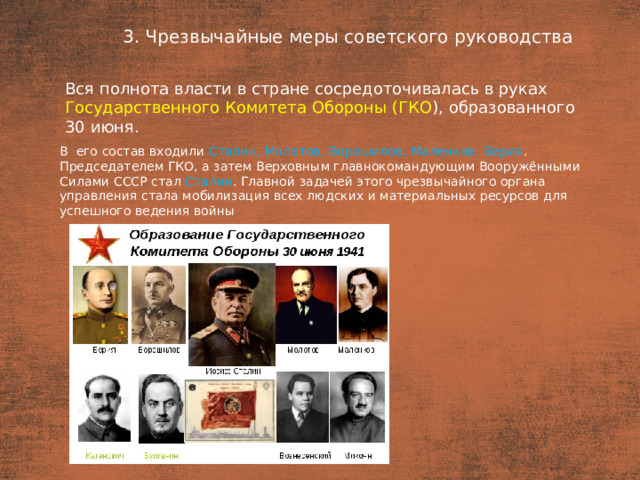 3. Чрезвычайные меры советского руководства План  Вся полнота власти в стране сосредоточивалась в руках Государственного Комитета Обороны (ГКО ), образованного 30 июня. В  его состав входили Сталин, Молотов, Ворошилов, Маленков, Берия . Председателем ГКО, а затем Верховным главнокомандующим Вооружёнными Силами СССР стал Сталин . Главной задачей этого чрезвычайного органа управления стала мобилизация всех людских и материальных ресурсов для успешного ведения войны