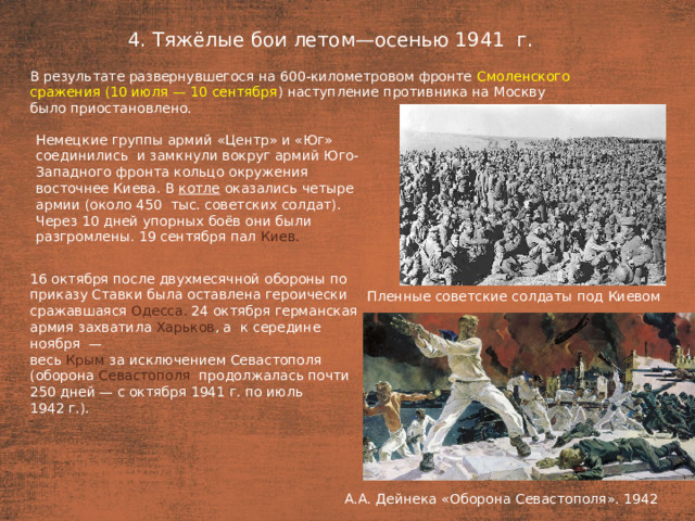 4. Тяжёлые бои летом—осенью 1941  г. План  В результате развернувшегося на 600-километровом фронте Смоленского сражения (10 июля — 10 сентября ) наступление противника на Москву было приостановлено. Немецкие группы армий «Центр» и «Юг» соединились  и замкнули вокруг армий Юго-Западного фронта кольцо окружения восточнее Киева. В котле оказались четыре армии (около 450  тыс. советских солдат). Через 10 дней упорных боёв они были разгромлены. 19 сентября пал Киев. 16 октября после двухмесячной обороны по приказу Ставки была оставлена героически сражавшаяся Одесса. 24 октября германская армия захватила Харьков , а  к середине ноября  — весь Крым за исключением Севастополя (оборона Севастополя продолжалась почти 250 дней — с октября 1941 г. по июль 1942 г.). Пленные советские солдаты под Киевом А.А. Дейнека «Оборона Севастополя». 1942