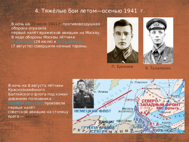 4. Тяжёлые бои летом—осенью 1941  г. План  В ночь на 22 июля 1941 г . противовоздушная оборона отразила первый налёт вражеской авиации на Москву. В ходе обороны Москвы лётчики П. Еремеев (29 июля) и В. Талалихин (7 августа) совершили ночные тараны. П. Еремеев В. Талалихин В ночь на 8 августа лётчики Краснознамённого Балтийского флота под коман­дованием полковника Е. Преображенского произвели первый налёт советской авиации на столицу врага — Берлин.
