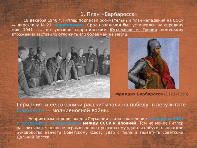 1. План «Барбаросса» План  18 декабря 1940 г. Гитлер подписал окончательный план нападения на СССР — директиву № 21 «Барбаросса ». Срок нападения был установлен на середину мая 1941  г., но упорное сопротивление Югославии и Греции немецкому вторжению заставило отложить его более чем на месяц. Фридрих Барбаросса  (1122–1190)   Германия  и её союзники рассчитывали на победу  в результате блицкрига — молниеносной войны. Неприятным сюрпризом для Германии стало заключение 13 апреля 1941 г. договора о  нейтралитете между СССР и Японией . Тем не менее Гитлер рассчитывал, что после первых военных успехов ему удастся побудить японское руководство нанести Советскому Союзу удар с тыла и захватить советский Дальний Восток.
