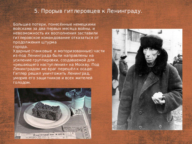 5. Прорыв гитлеровцев к Ленинграду. План  Большие потери, понесённые немецкими войсками за два первых месяца войны, и невозможность их восполнения заставили гитлеровское командование отказаться от продолжения штурма города. Ударные (танковые  и моторизованные) части из-под Ленинграда были направлены на усиление группировки, создаваемой для «решающего наступления» на Москву. Под Ленинградом же враг перешёл к осаде: Гитлер решил уничтожить Ленинград, уморив его защитников и всех жителей голодом.