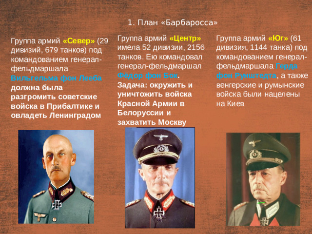 1. План «Барбаросса» План  Группа армий «Центр»  имела 52 дивизии, 2156 танков. Ею командовал генерал-фельдмаршал Фёдор фон Бок . Задача: окружить и уничтожить войска Красной Армии в Белоруссии и захватить Москву Группа армий «Юг» (61 дивизия, 1144 танка) под командованием генерал-фельдмаршала Герда фон Рунштедта , а также венгерские и румынские войска были нацелены на Киев Группа армий «Север» (29 дивизий, 679 танков) под командованием генерал-фельдмаршала Вильгельма фон Лееба должна была разгромить советские войска в Прибалтике и овладеть Ленинградом