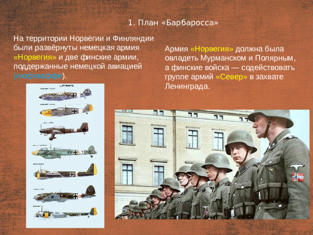 1. План «Барбаросса» План  На территории Норвегии и Финляндии были развёрнуты немецкая армия «Норвегия»  и две финские армии, поддержанные немецкой авиацией (люфтваффе ). Армия «Норвегия» должна была овладеть Мурманском и Полярным, а финские войска — содействовать группе армий «Север» в захвате Ленинграда.