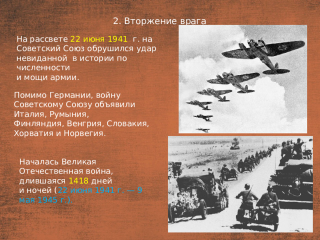 2. Вторжение врага План  На рассвете 22 июня 1941   г. на Советский Союз обрушился удар невиданной  в истории по численности и мощи армии. Помимо Германии, войну Советскому Союзу объявили Италия, Румыния, Финляндия, Венгрия, Словакия, Хорватия и Норвегия. Началась Великая Отечественная война, длившаяся 1418 дней и ночей ( 22 июня 1941 г. — 9 мая 1945 г.).