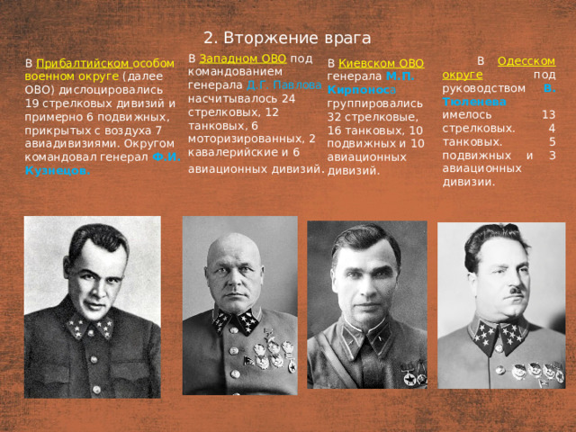 2. Вторжение врага План  В Западном ОВО  под командованием генерала Д.Г. Павлова насчитывалось 24 стрелковых, 12 танковых, 6 моторизированных, 2 кавалерийские и 6 авиационных дивизий . В Одесском округе  под руководством В. Тюленева имелось 13 стрелковых. 4 танковых. 5 подвижных и З авиационных дивизии. В Прибалтийском особом военном округе (далее ОВО) дислоцировались В Киевском ОВО  генерала М.П. Кирпонос а группировались 32 стрелковые, 16 танковых, 10 подвижных и 10 авиационных дивизий. 19 стрелковых дивизий и примерно 6 подвижных, прикрытых с воздуха 7 авиадивизиями. Округом командовал генерал Ф.И. Кузнецов.