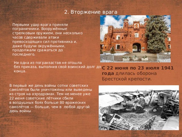 2. Вторжение врага План  Первыми удар врага приняли пограничники. Вооружённые стрелковым оружием, они несколько часов сдерживали атаки превосходящих сил противника и, даже будучи окружёнными, продолжали сражаться до последнего. Ни одна из погранзастав не отошла без приказа, выполнив свой воинский долг до конца. С 22 июня по 23 июля 1941 года  длилась оборона Брестской крепости.  В первый же день войны сотни советских самолётов были уничтожены или выведены из строя на аэродромах. Тем не менее уже 22 июня советские лётчики сбили в воздушных боях больше 80 вражеских самолётов — больше, чем в  любой другой день войны