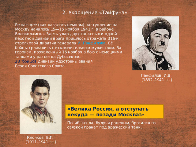 2. Укрощение «Тайфуна» План  Решающее (как казалось немцам) наступление на Москву началось 15—16 ноября 1941 г. в районе Волоколамска. Здесь удар двух танковых и одной пехотной дивизий врага пришлось отражать 316-й стрелковой дивизии генерала И. Панфилова. Её бойцы сражались с исключительным мужеством. За героизм, проявленный 16 ноября в бою с немецкими танками у разъезда Дубосеково. 28  бойцов дивизии удостоены звания Героя Советского Союза. Панфилов И.В. (1892–1941 гг.) «Велика Россия, а отступать некуда — позади Москва!» . Погиб, когда, будучи раненым, бросился со связкой гранат под вражеский танк.  Клочков В.Г. (1911–1941 гг.)