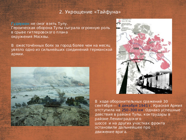 2. Укрощение «Тайфуна» План  Гудериан не смог взять Тулу. Героическая оборона Тулы сыграла огромную роль в срыве гитлеровского плана окружения Москвы. В  ожесточённых боях за город более чем на месяц увязло одно из сильнейших соединений германской армии. В  ходе оборонительных сражений 30 сентября — 4 декабря 1941 г . Красная Армия отступила на 250–300 км . Однако успешные действия в районе Тулы, контрудары в  районе Ленинградского шоссе  и на других участках фронта остановили дальнейшее про­ движение врага.