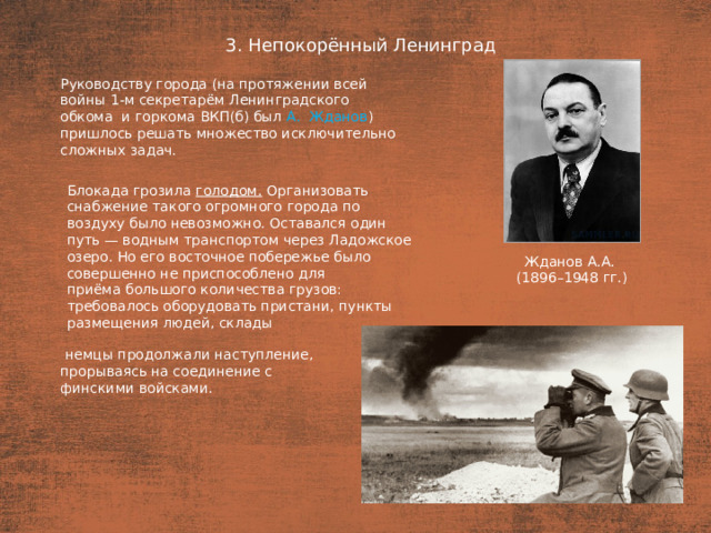 3. Непокорённый Ленинград План  Руководству города (на протяжении всей войны 1-м секретарём Ленинградского обкома  и горкома ВКП(б) был А.  Жданов ) пришлось решать множество исключительно сложных задач. Блокада грозила голодом. Организовать снабжение такого огромного города по воздуху было невозможно. Оставался один путь — водным транспортом через Ладожское озеро. Но его восточное побережье было совершенно не приспособлено для приёма большого количества грузов: требовалось оборудовать пристани, пункты размещения людей, склады Жданов А.А. (1896–1948 гг.)  немцы продолжали наступление, прорываясь на соединение с финскими войсками.