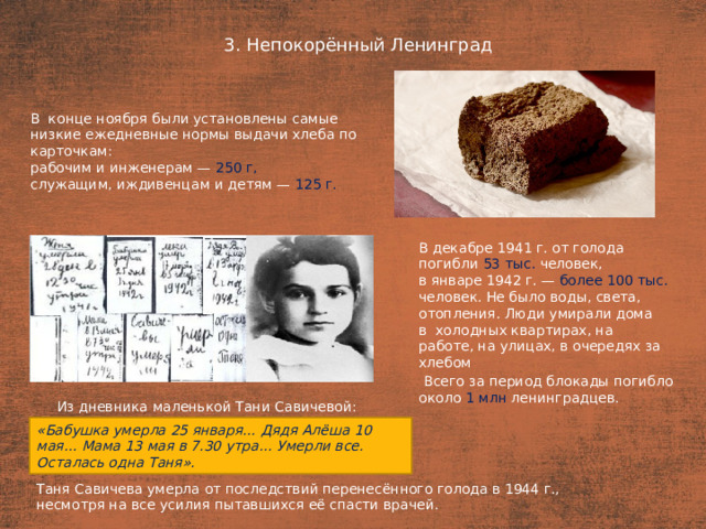 3. Непокорённый Ленинград План  В  конце ноября были установлены самые низкие ежедневные нормы выдачи хлеба по карточкам: рабочим и инженерам — 250 г, служащим, иждивенцам и детям — 125 г.  В декабре 1941 г. от голода погибли 53 тыс. человек, в январе 1942 г. — более 100 тыс. человек. Не было воды, света, отопления. Люди умирали дома в  холодных квартирах, на работе, на улицах, в очередях за хлебом  Всего за период блокады погибло около 1 млн ленинградцев. Из дневника маленькой Тани Савичевой: «Бабушка умерла 25 января… Дядя Алёша 10 мая… Мама 13 мая в 7.30 утра… Умерли все. Осталась одна Таня». Таня Савичева умерла от последствий перенесённого голода в 1944 г., несмотря на все усилия пытавшихся её спасти врачей.