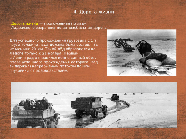 4. Дорога жизни План  Дорога жизни — проложенная по льду Ладожского озера военно-автомобильная дорога. Для успешного прохождения грузовика с 1 т груза толщина льда должна была составлять не меньше 20  см. Такой лёд образовался на Ладоге только к 21 ноября. Первым в Ленинград отправился конно-санный обоз, после успешного прохождения которого (лёд выдержал) непрерывным потоком пошли грузовики с продовольствием.