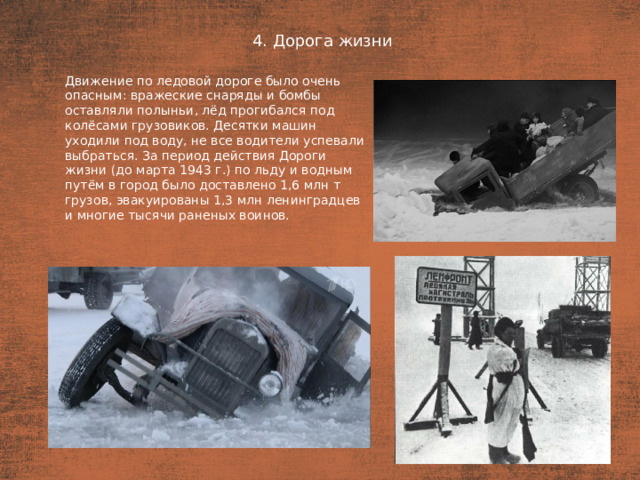 4. Дорога жизни План  Движение по ледовой дороге было очень опасным: вражеские снаряды и бомбы оставляли полыньи, лёд прогибался под колёсами грузовиков. Десятки машин уходили под воду, не все водители успевали выбраться. За период действия Дороги жизни (до марта 1943 г.) по льду и водным путём в город было доставлено 1,6 млн т грузов, эвакуированы 1,3 млн ленинградцев и многие тысячи раненых воинов.