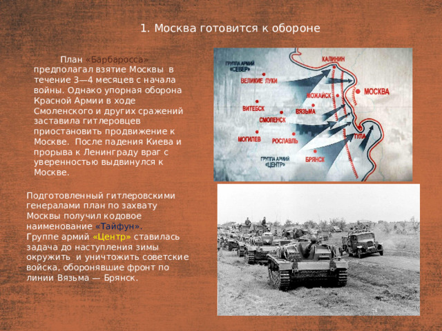 1. Москва готовится к обороне План  План «Барбаросса» предполагал взятие Москвы  в течение 3—4 месяцев с начала войны. Однако упорная оборона Красной Армии в ходе Смоленского и других сражений заставила гитлеровцев приостановить продвижение к Москве. После падения Киева и прорыва к Ленинграду враг с уверенностью выдвинулся к Москве. Подготовленный гитлеровскими генералами план по захвату Москвы получил кодовое наименование «Тайфун». Группе армий «Центр» ставилась задача до наступления зимы окружить  и уничтожить советские войска, оборонявшие фронт по линии Вязьма — Брянск.