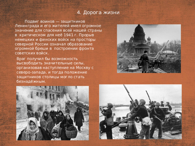 4. Дорога жизни План  Подвиг воинов — защитников Ленинграда и его жителей имел огромное значение для спасения всей нашей страны в  критическом для неё 1941 г. Прорыв немецких и финских войск на просторы северной России означал образование огромной бреши в  построении фронта советских войск. Враг получил бы возможность высвободить значительные силы, организовав наступление на Москву с северо-запада, и тогда положение защитников столицы могло стать безнадёжным.