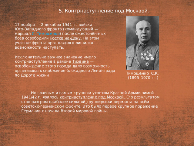 5. Контрнаступление под Москвой. План  17 ноября — 2 декабря 1941  г. войска Юго-Западного фронта (командующий — маршал С. Тимошенко ) после ожесточён-ных боёв освободили Ростов на-Дону . На этом участке фронта враг надолго лишился возможности наступать. Исключительно важное значение имело контрнаступление в районе Тихвина — освобождение этого города дало возможность организовать снабжение блокадного Ленинграда по Дороге жизни Тимошенко С.К. (1895–1970 гг.) Но главным и самым крупным успехом Красной Армии зимой 1941/42 г. явилось контрнаступление под Москвой. Его результатом стал разгром наиболее сильной  группировки вермахта на всём советско-германском фронте. Это было первое крупное поражение Германии с начала Второй мировой войны.
