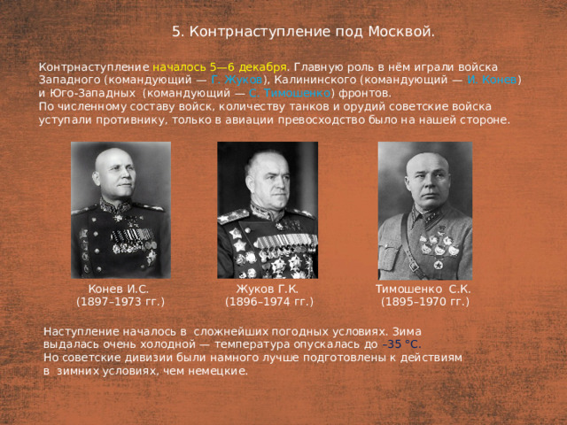 5. Контрнаступление под Москвой. План  Контрнаступление началось 5—6 декабря . Главную роль в нём играли войска Западного (командующий — Г. Жуков ), Калининского (командующий — И. Конев ) и Юго-Западных (командующий — С. Тимошенко ) фронтов. По численному составу войск, количеству танков и орудий советские войска уступали противнику, только в авиации превосходство было на нашей стороне. Тимошенко С.К. Конев И.С. Жуков Г.К. (1896–1974 гг.) (1897–1973 гг.) (1895–1970 гг.) Наступление началось в  сложнейших погодных условиях. Зима выдалась очень холодной — температура опускалась до –35 °С. Но советские дивизии были намного лучше подготовлены к действиям в  зимних условиях, чем немецкие.