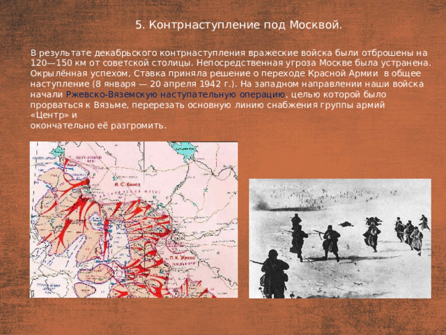 5. Контрнаступление под Москвой. План  В результате декабрьского контрнаступления вражеские войска были отброшены на 120—150 км от советской столицы. Непосредственная угроза Москве была устранена. Окрылённая успехом, Ставка приняла решение о переходе Красной Армии  в общее наступление (8 января — 20 апреля 1942 г.). На западном направлении наши войска начали Ржевско-Вяземскую наступательную операцию , целью которой было прорваться к Вязьме, перерезать основную линию снабжения группы армий «Центр» и окончательно её разгромить.