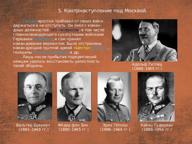 5. Контрнаступление под Москвой. План  Гитлер яростно требовал от своих войск держаться и не отступать. Он снял с коман-дных должностей 185 генералов , в том числе главнокомандующего сухопутными войсками Германии Браухича , и сам принял командование вермахтом. Были отстранены командующий группой армий «Центр» фон Бок , генералы Гёпнер,  Гудериан  и др. Лишь после прибытия подкреплений немцам удалось восстановить целостность своей обороны. Адольф Гитлер (1889–1945 гг.) Вальтер Браухич Эрих Гёпнер Хайнц Гудериан Фёдор фон Бок (1881–1948 гг.) (1880–1945 гг.) (1886–1944 гг.) (1888–1954 гг.)