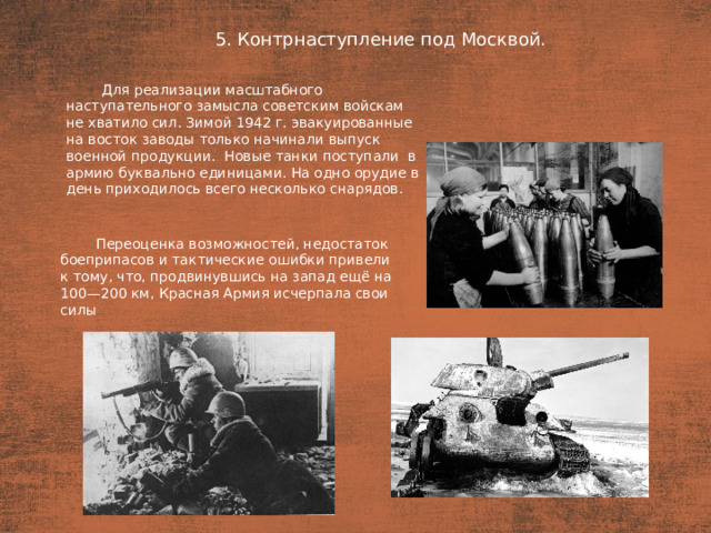 5. Контрнаступление под Москвой. План  Для реализации масштабного наступательного замысла советским войскам не хватило сил. Зимой 1942 г. эвакуированные на восток заводы только начинали выпуск военной продукции. Новые танки поступали  в армию буквально единицами. На одно орудие в  день приходилось всего несколько снарядов. Переоценка возможностей, недостаток боеприпасов и тактические ошибки привели к тому, что, продвинувшись на запад ещё на 100—200 км, Красная Армия исчерпала свои силы