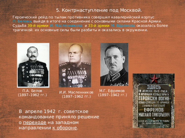 5. Контрнаступление под Москвой. План  Героический рейд по тылам противника совершил кавалерийский корпус П. Белова , выйдя в итоге на соединение с основными силами Красной Армии. Судьба 39-й армии И. Масленникова   и 33-й армии М. Ефремова оказалась более трагичной: их основные силы были разбиты и оказались в окружении. П.А. Белов М.Г. Ефремов (1897–1962 гг.) (1897–1942 гг.) И.И. Масленников (1897–1962 гг.) В  апреле 1942  г. советское командование приняло решение о  переходе на западном направлении к обороне .