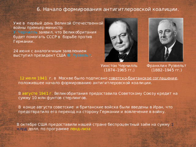 6. Начало формирования антигитлеровской коалиции. План  Уже в  первый день Великой Отечественной войны премьер-министр У. Черчилль заявил, что Великобритания будет помогать СССР в  борьбе против Германии. 24 июня с аналогичным заявлением выступил президент США Ф. Рузвельт . Уинстон Черчилль Франклин Рузвельт (1874–1965 гг.) (1882–1945 гг.)  12 июля 1941   г. в  Москве было подписано советско-британское соглашение , положившее начало формированию антигитлеровской коалиции. В  августе 1941 г. Великобритания предоставила Советскому Союзу кредит на сумму 10 млн фунтов стерлингов. В  конце августа советские  и британские войска были введены в Иран, что предотвратило его переход на сторону Германии и вовлечение в войну. В октябре США предоставили нашей стране беспроцентный заём на сумму 1 млрд долл. по программе ленд-лиза