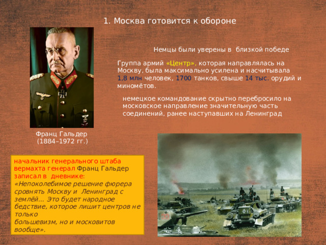 1. Москва готовится к обороне План  Немцы были уверены в  близкой победе Группа армий «Центр», которая направлялась на Москву, была максимально усилена и насчитывала 1,8 млн человек, 1700 танков, свыше 14 тыс. орудий и миномётов. немецкое командование скрытно перебросило на московское направление значительную часть соединений, ранее наступавших на Ленинград Франц Гальдер (1884–1972 гг.) начальник генерального штаба вермахта генерал Франц Гальдер записал в  дневнике: «Непоколебимое решение фюрера сровнять Москву и  Ленинград с землёй… Это будет народное бедствие, которое лишит центров не только большевизм, но и московитов вообще».