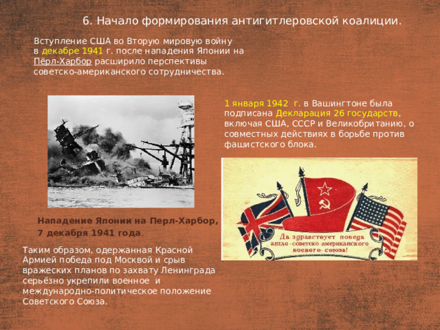 6. Начало формирования антигитлеровской коалиции. План  Вступление США во Вторую мировую войну в  декабре 1941  г. после нападения Японии на Пёрл-Харбор расширило перспективы советско-американского сотрудничества. 1 января 1942  г. в Вашингтоне была подписана Декларация 26 государств , включая США, СССР и Великобританию, о совместных действиях в борьбе против фашистского блока. Нападение Японии на Перл-Харбор, 7 декабря 1941 года .   Таким образом, одержанная Красной Армией победа под Москвой и срыв вражеских планов по захвату Ленинграда серьёзно укрепили военное  и международно-политическое положение Советского Союза.