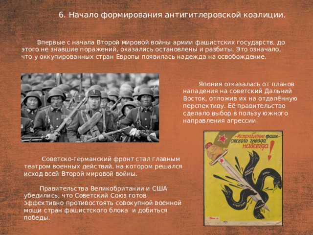 6. Начало формирования антигитлеровской коалиции. План  Впервые с начала Второй мировой войны армии фашистских государств, до этого не знавшие поражений, оказались остановлены и разбиты. Это означало, что у оккупированных стран Европы появилась надежда на освобождение. Япония отказалась от планов нападения на советский Дальний Восток, отложив их на отдалённую перспективу. Её правительство сделало выбор в пользу южного направления агрессии  Советско-германский фронт стал главным театром военных действий, на котором решался исход всей Второй мировой войны. Правительства Великобритании и США убедились, что Советский Союз готов эффективно противостоять совокупной военной мощи стран фашистского блока  и добиться победы.