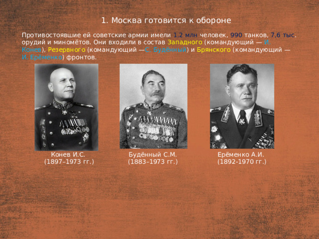 1. Москва готовится к обороне План  Противостоявшие ей советские армии имели 1,2 млн человек, 990 танков, 7,6 тыс . орудий и миномётов. Они входили в состав Западного (командующий — И.  Конев ), Резервного (командующий — С. Будённый ) и  Брянского (командующий — И. Ерёменко ) фронтов. Ерёменко А.И. Будённый С.М. (1883–1973 гг.) Конев И.С. (1892-1970 гг.) (1897–1973 гг.)