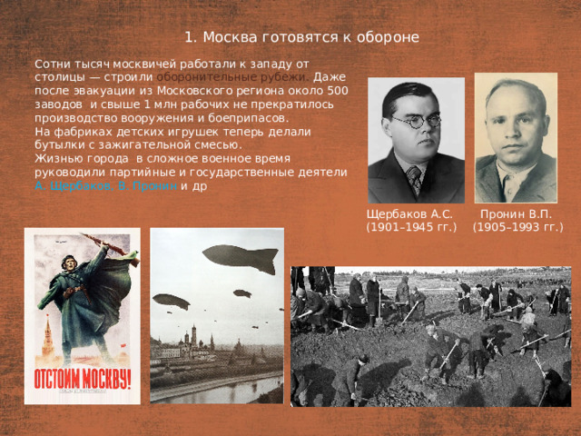 1. Москва готовятся к обороне План  Сотни тысяч москвичей работали к западу от столицы — строили оборонительные рубежи. Даже после эвакуации из Московского региона около 500 заводов  и свыше 1 млн рабочих не прекратилось производство вооружения и боеприпасов. На фабриках детских игрушек теперь делали бутылки с зажигательной смесью. Жизнью города  в сложное военное время руководили партийные и государственные деятели А. Щербаков, В. Пронин  и др Щербаков А.С. Пронин В.П. (1901–1945 гг.) (1905–1993 гг.)
