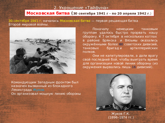 2. Укрощение «Тайфуна» Московская битва ( 30 сентября 1941 г - по 20 апреля 1942 г .) План  30 сентября 1941 г. началась Московская битва — первая решающая битва Второй мировой войны. Поначалу немецким танковым группам удалось быстро прорвать нашу оборону. К 7 октября  в нескольких котлах  в районе Брянска  и Вязьмы оказались окружёнными более 60 советских дивизий, танковых бригад и артиллерийских полков. Они не капитулировали, а дали врагу свой последний бой, чтобы выиграть время для организации новой линии обороны (из окружения вырвались лишь 16 дивизий). Командующим Западным фронтом был назначен вызванный из блокадного Ленинграда Жуков. Он организовал мощную линию обороны Жуков Г.К. (1896–1974 гг.)