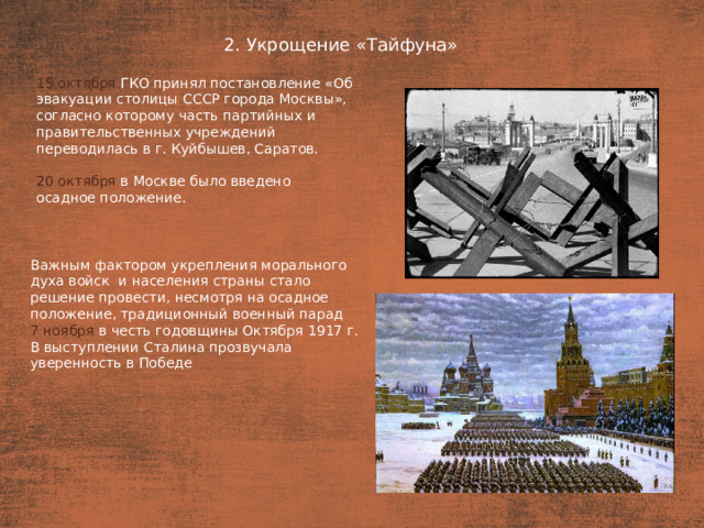 2. Укрощение «Тайфуна» План  15 октября ГКО принял постановление «Об эвакуации столицы СССР города Москвы», согласно которому часть партийных и правительственных учреждений переводилась в г. Куйбышев, Саратов. 20 октября  в Москве было введено осадное положение. Важным фактором укрепления морального духа войск  и населения страны стало решение провести, несмотря на осадное положение, традиционный военный парад 7 ноября в честь годовщины Октября 1917 г. В выступлении Сталина прозвучала уверенность в Победе