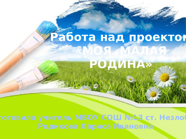 Работа над проектом  «МОЯ МАЛАЯ РОДИНА» Подготовила учитель МБОУ СОШ №13 ст. Незлобной  Родикова Лариса Ивановна