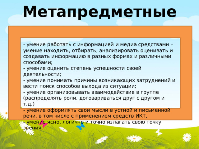 Метапредметные - умение работать с информацией и медиа средствами – умение находить, отбирать, анализировать оценивать и создавать информацию в разных формах и различными способами; - умение оценить степень успешности своей деятельности; - умение понимать причины возникающих затруднений и вести поиск способов выхода из ситуации; - умение организовывать взаимодействие в группе (распределять роли, договариваться друг с другом и т.д.) - умение оформлять свои мысли в устной и письменной речи, в том числе с применением средств ИКТ, - умение ясно, логично и точно излагать свою точку зрения