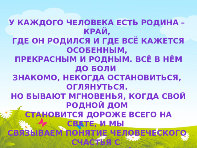 У каждого человека есть Родина – край,  где он родился и где всё кажется особенным,  прекрасным и родным. Всё в нём до боли знакомо, некогда остановиться, оглянуться.  Но бывают мгновенья, когда свой родной дом  становится дороже всего на свете, и мы связываем понятие человеческого счастья с отчим домом, улицей, селом, городом.