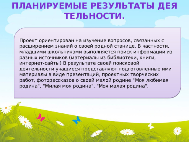 Планируемые результаты деятельности. Проект ориентирован на изучение вопросов, связанных с расширением знаний о своей родной станице. В частности, младшими школьниками выполняется поиск информации из разных источников (материалы из библиотеки, книги, интернет-сайты) В результате своей поисковой деятельности учащиеся представляют подготовленные ими материалы в виде презентаций, проектных творческих работ, фоторассказов о своей малой родине 