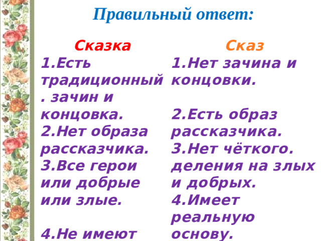 Правильный ответ: Сказка Сказ 1.Есть традиционный. зачин и концовка. 1.Нет зачина и концовки. 2.Нет образа рассказчика.  3.Все герои или добрые или злые. 2.Есть образ рассказчика. 3.Нет чёткого. деления на злых и добрых.  4.Имеет реальную основу. 4.Не имеют реальной основы.