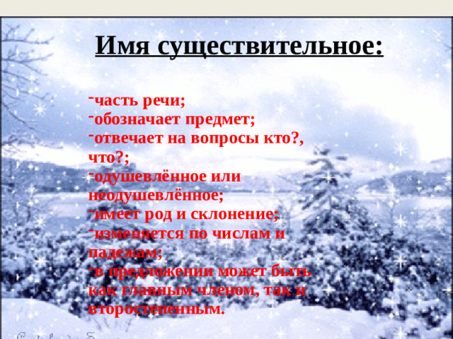 Имя существительное:   часть речи; обозначает предмет; отвечает на вопросы кто?, что?; одушевлённое или неодушевлённое; имеет род и склонение; изменяется по числам и падежам; в предложении может быть как главным членом, так и второстепенным. .